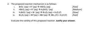 2. The proposed reaction mechanism is as follows:
BrO₂ (aq) + H+ (aq) → HBrO3(aq)
HBrO3(aq) + H+ (aq) → H₂BrO₂+ (aq)
H₂BrO3+ (aq) + Br (aq) → Br₂O₂ (aq) + H₂O (l)
Br₂O₂ (aq) + 4H*(aq) + 4Br(aq) → 3Br₂ (l) + H₂O (l)
Evaluate the validity of this proposed reaction. Justify your answer.
i.
ii.
iii.
iv.
[Fast]
[Medium]
[Slow]
[Fast]