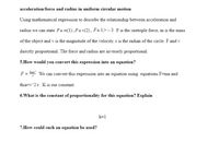 acceleration/force and radius in uniform circular motion
Using mathematical expression to describe the relationship between acceleration and
radius we can state Fa m(1),Fa v(2), Fa 1/r – 3 Fis the cnetriple force, m is the mass
of the object and v is the magnitude of the velocity. r is the radian of the circle. F and v
directly proportional. The force and radius are inversely proportional.
5.How would you convert this expression into an equation?
F = We can convert this expression into an equation using equations F=ma and
thia=v^2/r. K is our constant.
6.What is the constant of proportionality for this equation? Explain
k=1
7.How could such an equation be used?
