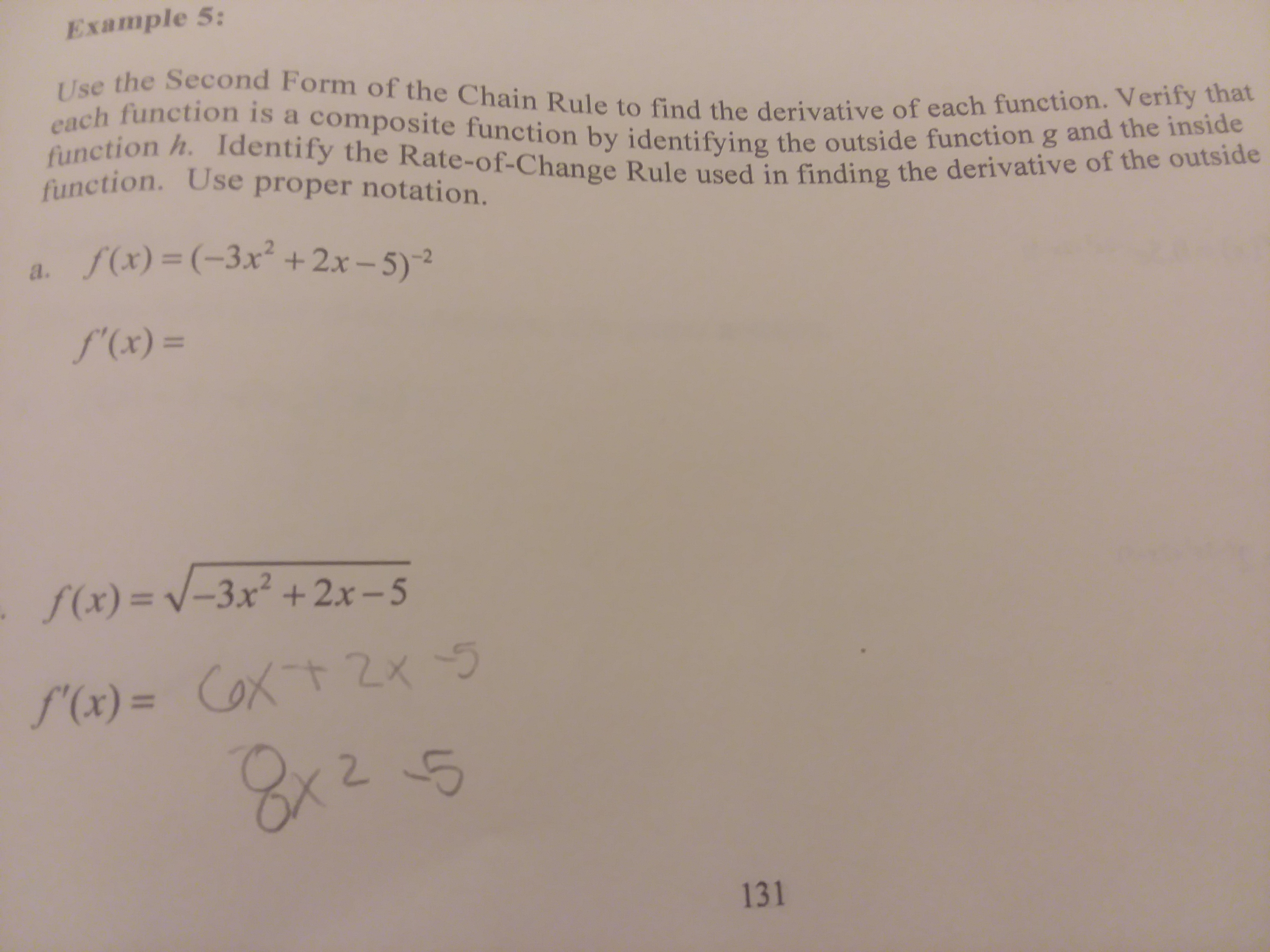 Example 5:
Use the Second Form of the Chain Rule to find the derivative of each function. Verify that
each function is a composite function by identifying the outside function g and the inside
function h. Identify the Rate-of-Change Rule used in finding the derivative of the outside
function. Use proper notation.
a. f(x)= (-3x +2x-5)-2
f'(x) =
f(x) = V -3x +2x -5
S'(x)= CoXt 2x
2 5
CoxtZx
131
