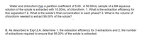 Water and chloroform has a partition coefficient of 5.00. A 50.00mL sample of a 8M aqueous
solution of the solute is extracted with 10.00mL of chloroform. 1. What is the extraction efficiency for
this separation? 2. What is the solute's final concentration in each phase? 3. What is the volume of
chloroform needed to extract 99.00% of the solute?
B. As described in Expt 2.A. determine 1. the extraction efficiency for 3 extractions and 2. the number
of extractions required to ensure that 95.00% of the solute is extracted.
