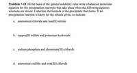 Problem 7-18 On the basis of the general solubility rules write a balanced molecular
equation for the precipitation reactions that take place when the following aqueous
solutions are mixed. Underline the formula of the precipitate that forms. If no
precipitation reaction is likely for the solutes given, so indicate.
a. ammonium chloride and lead(II) nitrate
b. copper(II) sulfate and potassium hydroxide
c. sodium phosphate and chromium(III) chloride
d. ammonium sulfide and iron(III) chloride
