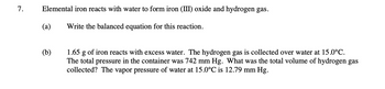 7.
Elemental iron reacts with water to form iron (III) oxide and hydrogen gas.
Write the balanced equation for this reaction.
(a)
(b)
1.65 g of iron reacts with excess water. The hydrogen gas is collected over water at 15.0°C.
The total pressure in the container was 742 mm Hg. What was the total volume of hydrogen gas
collected? The vapor pressure of water at 15.0°C is 12.79 mm Hg.