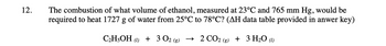 12.
The combustion of what volume of ethanol, measured at 23°C and 765 mm Hg, would be
required to heat 1727 g of water from 25°℃ to 78°C? (AH data table provided in anwer key)
C₂H5OH (1) + 3 02 (8) → 2 CO2 (g) + 3 H₂O (1)