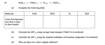 18.
(a)
Molecule
N₂H4 (1) + 2 H₂O2 (1) → N2(g) + 4 H₂O (1)
Complete the following table:
Lewis Dot Structure
(use dots or lines
to show bonds)
(b)
(c)
(d)
N₂H4
H₂O2
N₂
H₂O
Calculate the AH°rxn using average bond energies (Table 9.4 in textbook)
Calculate the AH°rxn using the standard enthalpies of formation (Appendix 2 in textbook)
Why are these two values slightly different?