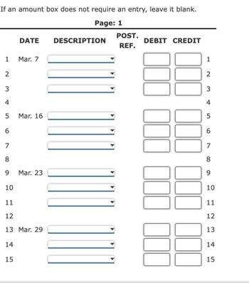 If an amount box does not require an entry, leave it blank.
Page: 1
1
2
3
4
5
6
7
8
9
10
11
12
135
DATE
14
15
Mar. 7
Mar. 16
Mar. 23
13 Mar. 29
DESCRIPTION
POST.
REF.
DEBIT CREDIT
1
2
3
4
5
6
7
8
9
10
11
12
13
14
15