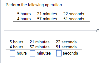 ### Subtracting Time: Example Problem

#### Perform the following operation:

\[ 
\begin{array}{ccc}
\text{5 hours} & \text{21 minutes} & \text{22 seconds} \\
-\text{4 hours} & \text{57 minutes} & \text{51 seconds} \\
\end{array} 
\]

### Step-by-Step Solution

1. **Write down the numbers to be subtracted:**

\[ 
\begin{array}{ccc}
\text{5 hours} & \text{21 minutes} & \text{22 seconds} \\
-\text{4 hours} & \text{57 minutes} & \text{51 seconds} \\
\end{array} 
\]

2. **Align hours, minutes, and seconds in columns and begin the subtraction from the seconds column:**

\[ 
\begin{array}{ccc}
\text{5 hours} & \text{21 minutes} & \text{22 seconds} \\
-\text{4 hours} & \text{57 minutes} & \text{51 seconds} \\
\end{array} 
\]

3. **Subtract the seconds:**
   Since 22 seconds is less than 51 seconds, you need to borrow 1 minute (which equals 60 seconds) from the 21 minutes. This leaves you with 20 minutes and \( 22 + 60 = 82 \) seconds.

\[ 
\begin{array}{ccc}
\text{5 hours} & \text{20 minutes} & \text{82 seconds} \\
-\text{4 hours} & \text{57 minutes} & \text{51 seconds} \\
\end{array} 
\]

   Now subtract the seconds:
\[ 
82 \text{ seconds} - 51 \text{ seconds} = 31 \text{ seconds} 
\]

4. **Subtract the minutes:**
   Since 20 minutes is less than 57 minutes, you need to borrow 1 hour (which equals 60 minutes) from the 5 hours. This leaves you with 4 hours and \( 20 + 60 = 80 \) minutes.

\[ 
\begin{array}{ccc}
\text{4 hours} & \text{80 minutes} & & \\
-\text{4 hours} & \text{57 minutes} & & \\
\end