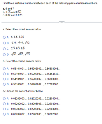 Find three irrational numbers between each of the following pairs of rational numbers.
a. 5 and 7
b. 0.55 and 0.56
c. 0.02 and 0.023
a. Select the correct answer below.
OA. 6, 6.5, 6.75
O B. √31, √46, √42
O C. 2.3, 6.3, 6.9
O D. √55, √62, √63
b. Select the correct answer below.
O A. 0.56101001..., 0.56202002., 0.56303003...
B. 0.56101001..., 0.56202002., 0.55454545...
O C. 0.54101001..., 0.56202002..., 0.56303003...
O D. 0.56101001..., 0.56202002., 0.57303003...
c. Choose the correct answer below.
O A. 0.02203003..., 0.02020202..., 0.02204004...
O B. 0.02202002., 0.02203003..., 0.02204004...
OC. 0.02303003..., 0.02202002..., 0.02203003...
O D. 0.02202002., 0.02203003..., 0.00202002...