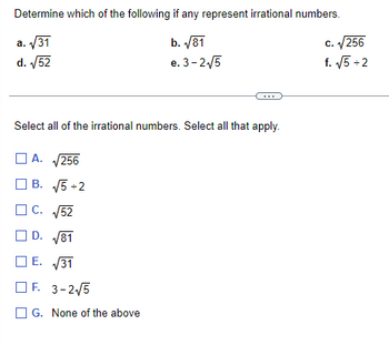 Determine which of the following if any represent irrational numbers.
a. √31
b. √81
d. √52
e. 3-2√5
Select all of the irrational numbers. Select all that apply.
☐A.
√256
B. √5 +2
C. √52
D. √81
E. √31
F. 3-2√5
G. None of the above
c. √256
f. √√5 +2