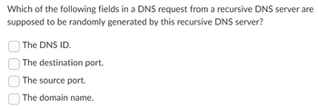 Which of the following fields in a DNS request from a recursive DNS server are
supposed to be randomly generated by this recursive DNS server?
The DNS ID.
The destination port.
The source port.
The domain name.