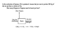 In the combustion of heptane, CO, is produced. Assume that you want to produce 500 kg of
dry ice per hour as shown in Fig.
How many kilograms of heptane must be burned per hour?
Other Products
CHig Gas
CO, Solid
Reactor
500 kg/hr
C,H16 + 11 O2
- 7 CO, + 8 H;0
