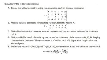 Q3: Answer the following questions:
A. Create the following matrix using colon notation and\or linspace command.
6 9 12 15 18 21]
444 4 4
4
2 1 0-1 -2 -3
-6-4-20 24
A=
B. Write a suitable command for creating Matrix C form the Matrix A.
C = [2
C = √ 4 4 4 4 4 4
0-1-2
C. Write Matlab function to create a vector that contains the maximum values of each column
of A.
D. Write an M-File to calculate the square root of each element of the vector v=16,10,34. Display
the results in the form: "The square root is v" with a total of 6 digits with 2 digits after the
decimal point.
E. Define the vector X=(5,6,5,2} and Y={15,4,7,9), use entries of X and Y to calculate the vector Z
x+y
z = (xy)² + (x - y)²
xy
2x+