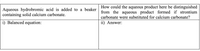 Aqueous hydrobromic acid is added to a beaker How could the aqueous product here be distinguished
from the aqueous product formed if strontium
containing solid calcium carbonate.
carbonate were substituted for calcium carbonate?
i) Balanced equation:
ii) Answer:
