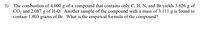 3) The combustion of 4.000 g of a compound that contains only C, H, N, and Br yields 3.826 g of
CO2 and 2.087 g of H2O. Another sample of the compound with a mass of 3.111 g is found to
contain 1.803 grams of Br. What is the empirical formula of the compound?

