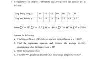 1. Temperatures (in degrees Fahrenheit) and precipitation (in inches) are as
follows:
Avg. Daily temp. x
86
81
83
89
80
74
64
Avg. mo. Precip. y
3.4
1.8
3.5
3.6
3.7
1.5
0.2
Given Σ Χ = 557, ΣΥ = 17.7, Σ ΧΥ- 1468.9 , Σ χ244739, Σ γ2 55.99
%3D
%3D
Answer the following:
a. Find the coefficient of Correlation and test its significance at a = 0.05?
b. Find the regression equation and estimate the average monthly
precipitation when the temperature is 82?
c. Draw the regression line.
d. Find the 95% prediction interval when the average temperature is 82?
