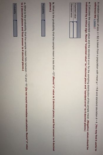 A random sample of size n = 62 is taken from a population with mean = -11.8 and standard deviation σ 4. [You may find it useful to
reference the z table.]
a. Calculate the expected value and the standard error for the sampling distribution of the sample mean. (Negative values should be
indicated by a minus sign. Round "expected value" to 1 decimal place and "standard error" to 4 decimal places.)
Expected value
Standard error
b. What is the probability that the sample mean is less than -12? (Round "z" value to 2 decimal places, and final answer to 4 decimal
places.)
Probability
c. What is the probability that the sample mean falls between -12 and -11? (Do not round intermediate calculations. Round "" value
to 2 decimal places and final answer to 4 decimal places.)
Probability