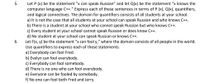 Let P (x) be the statement “x can speak Russian" and let Q(x) be the statement "x knows the
computer language C++." Express each of these sentences in terms of P (x), Q(x), quantifiers,
and logical connectives. The domain for quantifiers consists of all students at your school.
a) It is not the case that all students at your school can speak Russian and who knows C++.
b) There is a student at your school who cannot speak Russian but who knows C++.
c) Every student at your school cannot speak Russian or does know C++.
d) No student at your school can speak Russian or knows C++.
Let F(x, y) be the statement "x can fool y," where the domain consists of all people in the world.
Use quantifiers to express each of these statements.
a) Everybody can fool Fred.
b) Evelyn can fool everybody.
c) Everybody can fool somebody.
d) There is no one who can fool everybody.
e) Everyone can be fooled by somebody.
f) No one can fool both Fred and Jerry.
5.
6.
