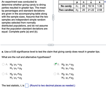 An experiment was conducted to
determine whether giving candy to dining
parties resulted in greater tips. The mean
tip percentages and standard deviations
are given in the accompanying table along
with the sample sizes. Assume that the two
samples are independent simple random
samples selected from normally
distributed populations, and do not assume
that the population standard deviations are
equal. Complete parts (a) and (b).
A. Ho: M₁ = ¹₂
H₁: H₁ H₂
C. Ho: H₁ H₂
H₁: M₁ <H₂
C
The test statistic, t, is
a. Use a 0.05 significance level to test the claim that giving candy does result in greater tips.
What are the null and alternative hypotheses?
No candy
Two candies 2
B. Ho: ₁ = ₂
H₁: H₁ H₂
EF
D. Ho: M₁ = ₂
H₁: H₁ H₂
(Round to two decimal places as needed.)
n
X
H₁ 20 19.14
20
S
1.36
21.22 2.58
0