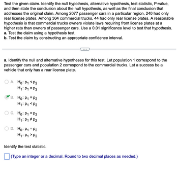 ### Hypothesis Testing and Statistical Analysis

**Objective:**  
Test the given claim about commercial trucks and passenger cars regarding rear license plates.

**Context:**  
- **Passenger Cars:** 2077 in total; 240 have only rear plates.
- **Commercial Trucks:** 304 in total; 44 have only rear plates.
- **Hypothesis:** Commercial trucks violate front license plate laws at a higher rate than passenger cars.
- **Significance Level:** 0.01

**Tasks:**  
a. Use a hypothesis test.  
b. Construct a confidence interval.

---

#### a. Identifying Hypotheses

**Null and Alternative Hypotheses Definitions:**

- **Population 1:** Passenger cars
- **Population 2:** Commercial trucks

The categorization of success is a vehicle having only a rear license plate.

**Options for Hypotheses:**

- **A.**  
  \( H_0: p_1 < p_2 \)  
  \( H_1: p_1 = p_2 \)

- **B.** (Selected as correct)  
  \( H_0: p_1 = p_2 \)  
  \( H_1: p_1 < p_2 \)

- **C.**  
  \( H_0: p_1 = p_2 \)  
  \( H_1: p_1 \neq p_2 \)

- **D.**  
  \( H_0: p_1 = p_2 \)  
  \( H_1: p_1 > p_2 \)

**Next Step:** Identify the test statistic.

- **Prompt:** Enter an integer or a decimal, rounded to two decimal places.  

This setup guides the hypothesis testing process, crucial for determining compliance with license plate laws.