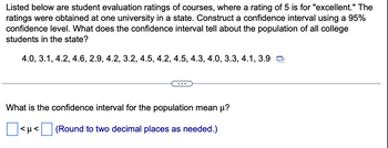 Listed below are student evaluation ratings of courses, where a rating of 5 is for "excellent." The
ratings were obtained at one university in a state. Construct a confidence interval using a 95%
confidence level. What does the confidence interval tell about the population of all college
students in the state?
4.0, 3.1, 4.2, 4.6, 2.9, 4.2, 3.2, 4.5, 4.2, 4.5, 4.3, 4.0, 3.3, 4.1, 3.9
What is the confidence interval for the population mean μ?
(Round to two decimal places as needed.)
<μ<