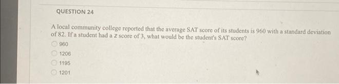 QUESTION 24
A local community college reported that the average SAT score of its students is 960 with a standard deviation
of 82. If a student had a z score of 3, what would be the student's SAT score?
960
1206
1195
1201