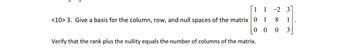 [11
<10> 3. Give a basis for the column, row, and null spaces of the matrix 0 1
00
Verify that the rank plus the nullity equals the number of columns of the matrix.
-23
8 1
0
3