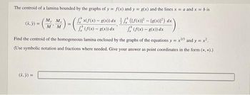 The centroid of a lamina bounded by the graphs of y = f(x) and y = g(x) and the lines x = a and x = b is
x(f(x) - g(x)) dx
(f(x) - g(x)) dx
(f(x)²-[g(x)12) dx
(f(x) - g(x)) dx
(x, y) =
My
-(
(x, y) =
M
+
Mx
M
4)-(4x
Find the centroid of the homogeneous lamina enclosed by the graphs of the equations y=x2/3 and y = x².
(Use symbolic notation and fractions where needed. Give your answer as point coordinates in the form (*, *).)