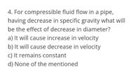 4. For compressible fluid flow in a pipe,
having decrease in specific gravity what will
be the effect of decrease in diameter?
a) It will cause increase in velocity
b) It will cause decrease in velocity
C) It remains constant
d) None of the mentioned
