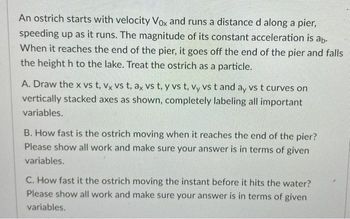 An ostrich starts with velocity Vox and runs a distance d along a pier,
speeding up as it runs. The magnitude of its constant acceleration is ab.
When it reaches the end of the pier, it goes off the end of the pier and falls
the height h to the lake. Treat the ostrich as a particle.
A. Draw the x vs t, vx vs t, ax vs t, y vs t, vy vs t and ay vs t curves on
vertically stacked axes as shown, completely labeling all important
variables.
B. How fast is the ostrich moving when it reaches the end of the pier?
Please show all work and make sure your answer is in terms of given
variables.
C. How fast it the ostrich moving the instant before it hits the water?
Please show all work and make sure your answer is in terms of given
variables.