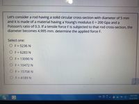 Let's consider a rod having a solid circular cross-section with diameter of 5 mm
and it is made of a material having a Young's modulus E = 200 Gpa and a
Poisson's ratio of 0.3. If a tensile force F is subjected to that rod cross-section, the
diameter becomes 4.995 mm. determine the applied force F.
Select one:
O F = 5236 N
O F = 6283 N
%3D
O F= 13090N
O F = 10472 N
O F= 15708N
OF=4189 N
9:22 PM
EN ?
4/15/2021
