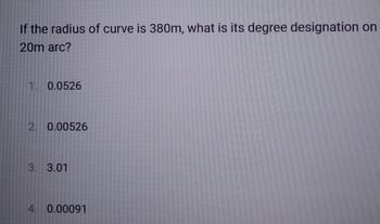 If the radius of curve is 380m, what is its degree designation on
20m arc?
1. 0.0526
2. 0.00526
3. 3.01
4. 0.00091