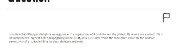 P
In a dielectric-filled parallel-plate waveguide with a separation of 9 cm between the plates, TM waves are excited. If it is
desired that the highest order propagating mode is TM3 in 6 GHz, determine the maximum value for the relative
permittivity of a suitable filling lossless dielectric material.
