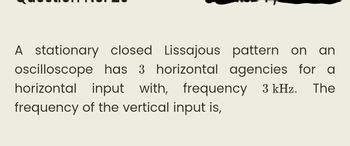 A stationary closed Lissajous
pattern on an
oscilloscope
has 3 horizontal agencies for a
horizontal input with, frequency 3 kHz. The
frequency of the vertical input is,