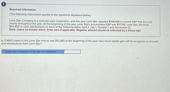 Required information
[The following information applies to the questions displayed below.]
Lone Star Company is a calendar-year corporation, and this year Lone Star reported $148,000 in current E&P that accrued
evenly throughout the year. At the beginning of the year, Lone Star's accumulated E&P was $17,760. Lone Star declared
$44,400 in cash distributions on each of the following dates: April 1, July 1, October 1, and December 31.
Note: Leave no answer blank. Enter zero if applicable. Negative amount should be indicated by a minus sign.
c. If Matt's basis in the Lone Star shares was $10,360 at the beginning of the year, how much capital gain will he recognize on the sale
and distributions from Lone Star?
Capital gain recognized on the sale and distribution
32