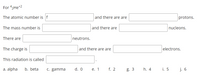 For 42He*2
The atomic number is f
and there are are
protons.
The mass number is
and there are
nucleons.
There are
neutrons.
The charge is
and there are are
electrons.
This radiation is called
a. alpha
b. beta
C. gamma
d. 0
е. 1
f. 2
g. 3
h. 4
i. 5
j. 6
