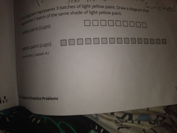 M
4. This diagram represents 3 batches of light yellow paint. Draw a diagram that
represents 1 batch of the same shade of light yellow paint.
white paint (cups)
yellow paint (cups)
(From Unit 2, Lesson 4.)
Swiched
2 Lesson 5 Practice Problems