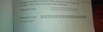 4. This diagram represents 3 batches of light yellow paint. Draw a diagram that
represents 1 batch of the same shade of light yellow paint.
000000000
white paint (cups)
000000000000000
yellow paint (cups)
(From Unit 2, Lesson 4.)
wiched