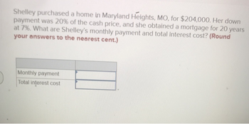 Shelley purchased a home in Maryland Heights, MO, for $204,000. Her down
payment was 20% of the cash price, and she obtained a mortgage for 20 years
at 7%. What are Shelley's monthly payment and total interest cost? (Round
your answers to the nearest cent.)
Monthly payment
Total interest cost