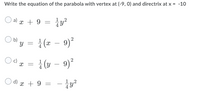 **Parabola Equation Exercise**

Given: 
- Vertex: \((-9, 0)\)
- Directrix: \(x = -10\)

**Question:**  
Write the equation of the parabola.

**Options:**

a) \(x + 9 = \frac{1}{4}y^2\)

b) \(y = \frac{1}{4}(x - 9)^2\)

c) \(x = \frac{1}{4}(y - 9)^2\)

d) \(x + 9 = -\frac{1}{4}y^2\)

---

### Explanation:

- **Vertex Form of a Parabola:**  
  The standard form is \(x = a(y - k)^2 + h\) or \(y = a(x - h)^2 + k\), depending on the orientation.
  
- **Given Directrix:**  
  For the equation with vertical orientation (opening sideways), relates directly to the \(x\)-coordinate.

Use this information to determine the correct equation based on the relation between the vertex and the directrix.