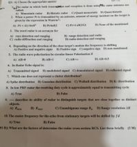 Q1: A) Choose the appropriate answer
1, The radar in which both transnieston and reception is done usingche same antenna are
called:
A) Monostatic radar
B) Bistatic radar
C) Quasi-monostatic D) Quasi-bistatic
2. When a power Pt is transmitted by an antenna, amount of energy incident on the target is
given by the expression in Watt/m2:
A) Pt x Gt/4nR?
D) None of the mentioned
B) Pt/47R2
C) Ptx4 nR2/Gt
3. The word radar is an acronym for
A) rays detection and ranging
C) radio diffraction and ranging
B) range detection and radio
D) radio detection and ranging
4. Depending on the direction of the close target's motion the frequency is shifting
A) Positive and negative signs B) Positive sign C) negative sign D) on mentioned
5. The radio wave polarization be circular linear Polarization if
A) AR=0
B) AR=1
C) AR=00
D) AR=0.5
6. In Radar Echo signal is:
A) Transmitted signal B) modulated signal C) demodulated signal D) reflected signal
7. Which one does not represent a clutter distribution?
A) Spike distribution B) Gaussian distribution C) Weibull distribution D) K- distribution
8. In low PRF radar the receiving duty cycle is approximately equal to transmitting cycle
A) True
B) False
describes its ability of radar to distinguish targets that are close together as distinct
objects.
A) Rmin
9.
---
B) Rmax
C) Unambiguous range R D) Range resolution AR
10. The center frequency for the echo from stationary targets will be shifted by fd
A) True
B) False
Q1 B)) What are the factors of determine the radar cross section RCS. List them briefly (5 M)
