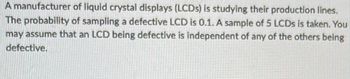 A manufacturer of liquid crystal displays (LCDs) is studying their production lines. The probability of sampling a defective LCD is 0.1. A sample of 5 LCDs is taken. You may assume that an LCD being defective is independent of any of the others being defective.