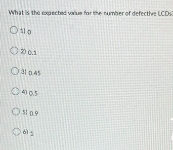 ### Expected Value Calculation for Defective LCDs

**Question: What is the expected value for the number of defective LCDs?**

Options:
1. \(0\)
2. \(0.1\)
3. \(0.45\)
4. \(0.5\)
5. \(0.9\)
6. \(1\)

---

In this question, the expected value refers to the anticipated number of defective LCDs based on a given probability distribution. The expected value (E[X]) is a key concept in probability and statistics that provides a measure of the center of a probability distribution.

To determine the expected value, consider the following general formula for a discrete random variable \(X\):

\[ E[X] = \sum (x_i \cdot p_i) \]

Where:
- \(x_i\) represents the value of the \(i\)-th outcome.
- \(p_i\) represents the probability of the \(i\)-th outcome.

For any given context, you will need to substitute the provided or known values into the formula to compute the expected value. Ensure you have access to the necessary probabilities and outcomes specific to defective LCDs to apply this formula accurately.