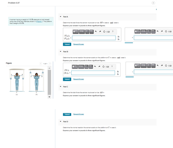 Problem 6.97
A woman having a weight of 175 lb attempts to hold herself
using one of the two methods shown in (Figure 1). The platform
has a weight of 50 lb.
Figure
C
(a)
B
C
(b)
1 of 1 >
▾
Part A
Determine the total force the woman must exert on bar AB in case a. and case b.
Express your answer in pounds to three significant figures.
IVD ΑΣΦΠvec 4
(FAB)
(FAB)b
Submit
Part B
(Nc)a
(Nc)b =
Submit
Determine the normal reaction the woman exerts on the platform at C in case a. and case b.
Express your answer in pounds to three significant figures.
▾ Part C
Request Answer
Submit
▾ Part D
ΠΙΑΣΦ
[VA£¢|||1 vec 3
Determine the total force the woman must exert on bar AB in
Express your answer in pounds to three significant figures.
Request Answer
?
Request Answer
?
lb
lb
Determine the normal reaction the woman exerts on the platform at C in case b.
Express your answer in pounds to three significant figures.
lb
lb
ΠΙΑΣΦΩΤ
VD ΑΣΦΩΤ
vec
vec
I
3