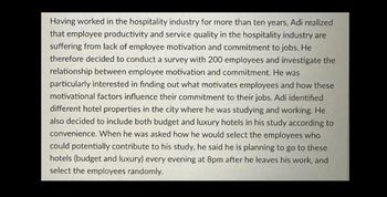 Having worked in the hospitality industry for more than ten years, Adi realized
that employee productivity and service quality in the hospitality industry are
suffering from lack of employee motivation and commitment to jobs. He
therefore decided to conduct a survey with 200 employees and investigate the
relationship between employee motivation and commitment. He was
particularly interested in finding out what motivates employees and how these
motivational factors influence their commitment to their jobs. Adi identified
different hotel properties in the city where he was studying and working. He
also decided to include both budget and luxury hotels in his study according to
convenience. When he was asked how he would select the employees who
could potentially contribute to his study, he said he is planning to go to these
hotels (budget and luxury) every evening at 8pm after he leaves his work, and
select the employees randomly.