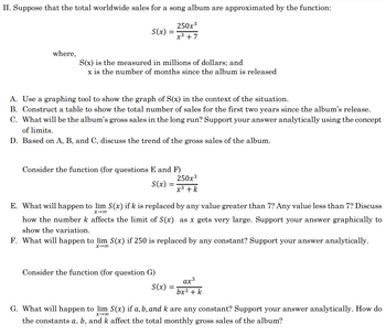 II. Suppose that the total worldwide sales for a song album are approximated by the function:
250x³
x³ +7
where,
S(x) =
S(x) is the measured in millions of dollars; and
x is the number of months since the album is released
A. Use a graphing tool to show the graph of S(x) in the context of the situation.
B. Construct a table to show the total number of sales for the first two years since the album's release.
C. What will be the album's gross sales in the long run? Support your answer analytically using the concept
of limits.
D. Based on A, B, and C, discuss the trend of the gross sales of the album.
Consider the function (for questions E and F)
S(x) =
E. What will happen to lim S(x) if k is replaced by any value greater than 7? Any value less than 7? Discuss
x →00
how the number k affects the limit of S(x) as x gets very large. Support your answer graphically to
show the variation.
250x³
x³ + k
F. What will happen to lim S(x) if 250 is replaced by any constant? Support your answer analytically.
x →∞0
Consider the function (for question G)
S(x) =
αχ3
bx³ + k
G. What will happen to lim S(x) if a, b, and k are any constant? Support your answer analytically. How do
the constants a, b, and k affect the total monthly gross sales of the album?
x →∞0