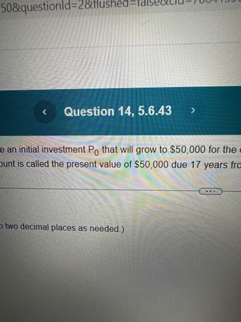 50&questionId=2&flushed=fals
Question 14, 5.6.43
e an initial investment Po that will grow to $50,000 for the
bunt is called the present value of $50,000 due 17 years fro
Otwo decimal places as needed.)