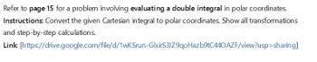 Refer to page 15 for a problem involving evaluating a double integral in polar coordinates.
Instructions: Convert the given Cartesian integral to polar coordinates. Show all transformations
and step-by-step calculations.
Link
[https://drive.google.com/file/d/1wKSrun-GlxirS31Z9qoHazb9tC440AZF/view?usp=sharing]