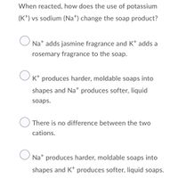 When reacted, how does the use of potassium
(K*) vs sodium (Na*) change the soap product?
O Nat adds jasmine fragrance and K* adds a
rosemary fragrance to the soap.
K* produces harder, moldable soaps into
shapes and Na* produces softer, liquid
soaps.
There is no difference between the two
cations.
Na* produces harder, moldable soaps into
shapes and K* produces softer, liquid soaps.
