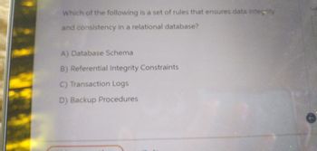 Which of the following is a set of rules that ensures data integrity
and consistency in a relational database?
A) Database Schema
B) Referential Integrity Constraints
C) Transaction Logs
D) Backup Procedures
Suk