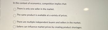 In the context of economics, competition implies that:
There is only one seller in the market.
The same product is available at a variety of prices.
There are multiple independent buyers and sellers in the market.
Sellers can influence market prices by creating product shortages.