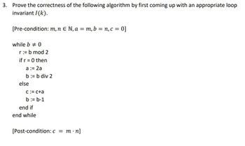 3. Prove the correctness of the following algorithm by first coming up with an appropriate loop
invariant I(k).
[Pre-condition: m, n = N, a = m, b = n, c = 0]
while b 0
r = b mod 2
if r = 0 then
a := 2a
b := b div 2
else
c = c+a
b = b-1
end if
end while
[Post-condition: c = m.n]